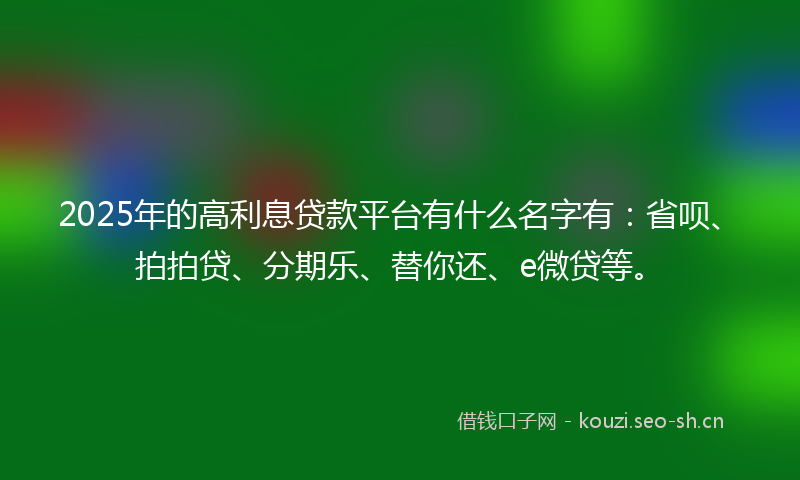 2025年的高利息贷款平台有什么名字有：省呗、拍拍贷、分期乐、替你还、e微贷等。