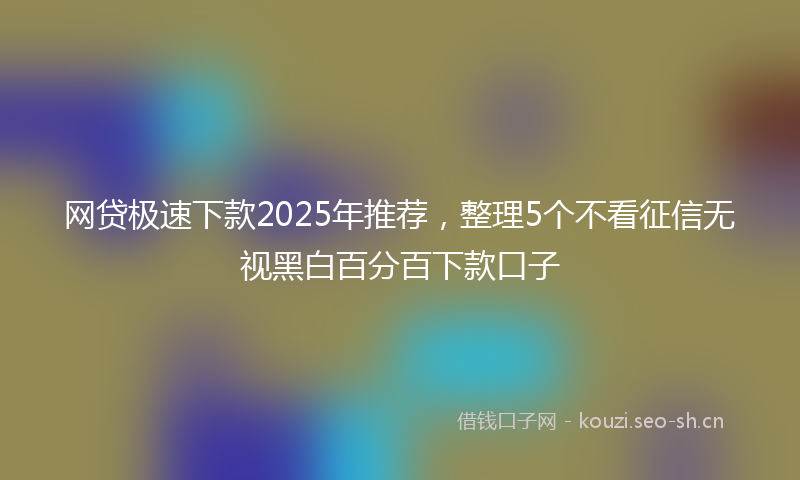 网贷极速下款2025年推荐，整理5个不看征信无视黑白百分百下款口子