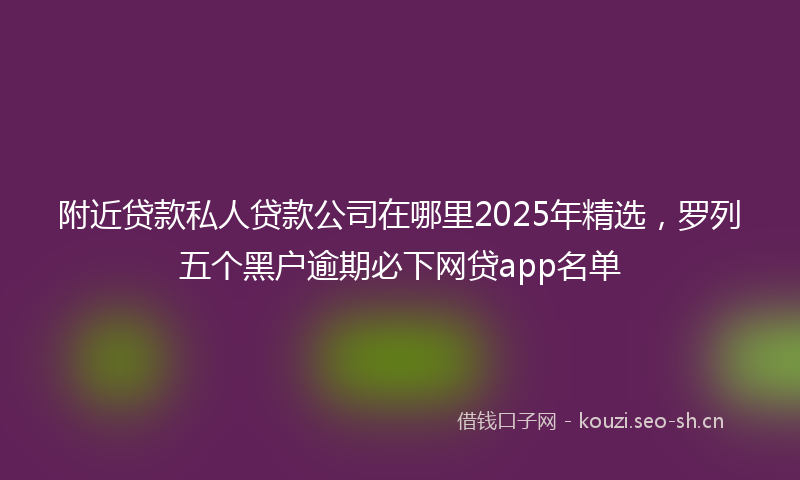 附近贷款私人贷款公司在哪里2025年精选，罗列五个黑户逾期必下网贷app名单