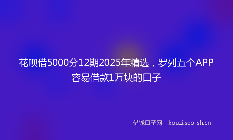 花呗借5000分12期2025年精选，罗列五个APP容易借款1万块的口子