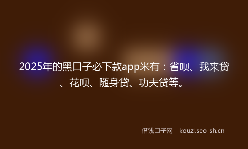 2025年的黑口子必下款app米有：省呗、我来贷、花呗、随身贷、功夫贷等。