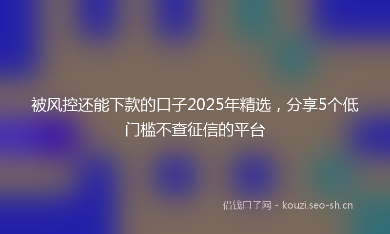 被风控还能下款的口子2025年精选，分享5个低门槛不查征信的平台