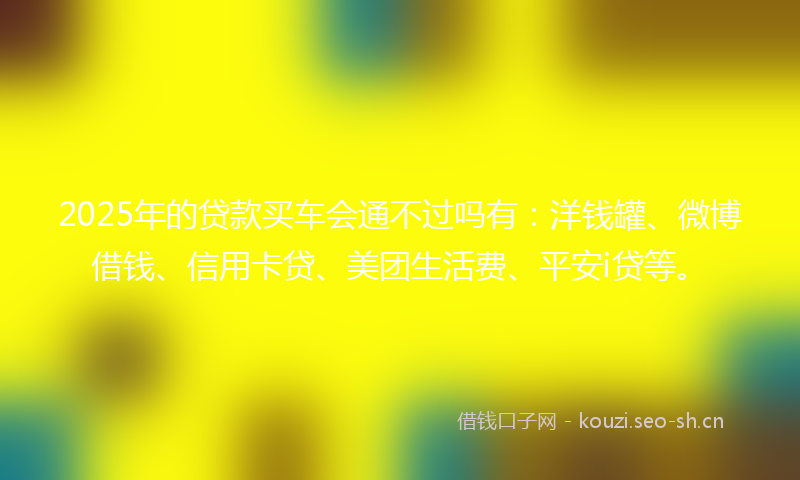 2025年的贷款买车会通不过吗有：洋钱罐、微博借钱、信用卡贷、美团生活费、平安i贷等。