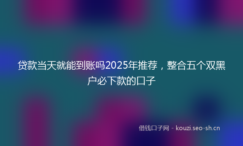 贷款当天就能到账吗2025年推荐，整合五个双黑户必下款的口子