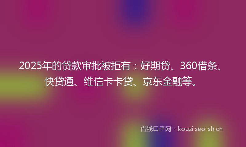2025年的贷款审批被拒有：好期贷、360借条、快贷通、维信卡卡贷、京东金融等。