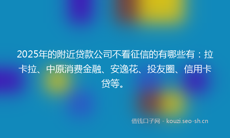 2025年的附近贷款公司不看征信的有哪些有：拉卡拉、中原消费金融、安逸花、投友圈、信用卡贷等。