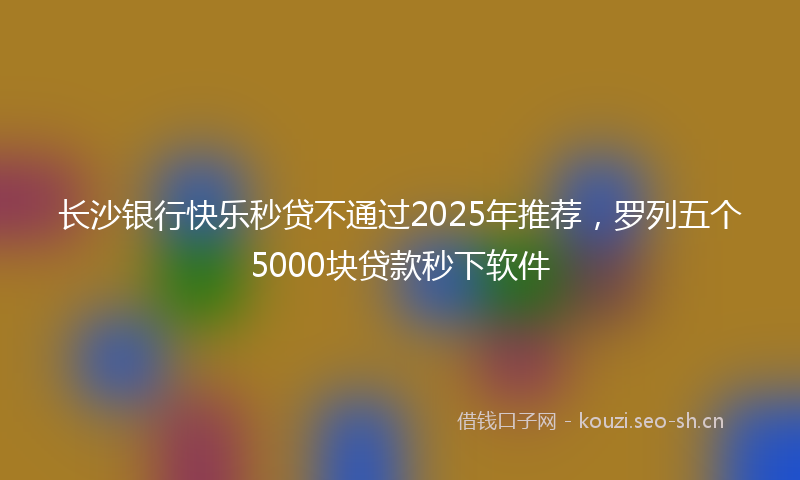 长沙银行快乐秒贷不通过2025年推荐，罗列五个5000块贷款秒下软件