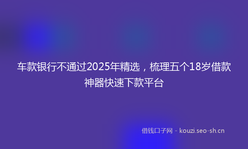 车款银行不通过2025年精选，梳理五个18岁借款神器快速下款平台
