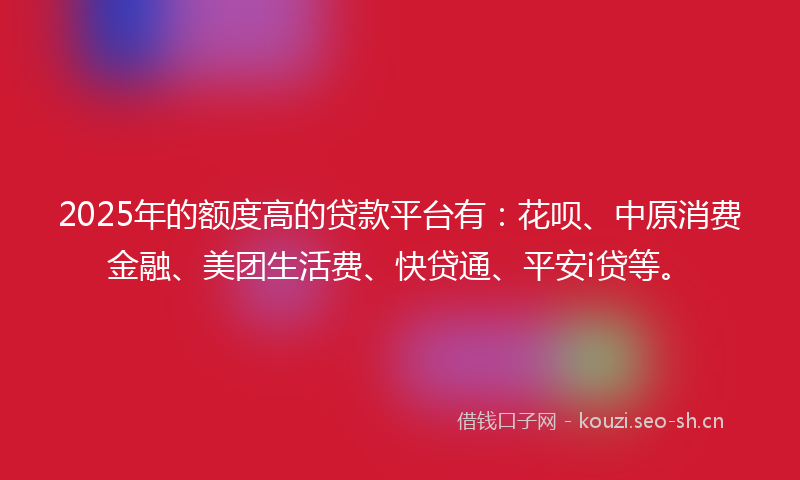 2025年的额度高的贷款平台有：花呗、中原消费金融、美团生活费、快贷通、平安i贷等。