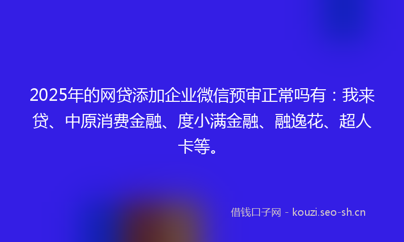 2025年的网贷添加企业微信预审正常吗有：我来贷、中原消费金融、度小满金融、融逸花、超人卡等。