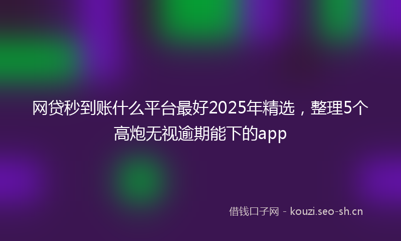 网贷秒到账什么平台最好2025年精选，整理5个高炮无视逾期能下的app