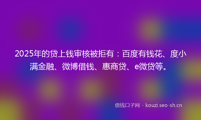 2025年的贷上钱审核被拒有：百度有钱花、度小满金融、微博借钱、惠商贷、e微贷等。