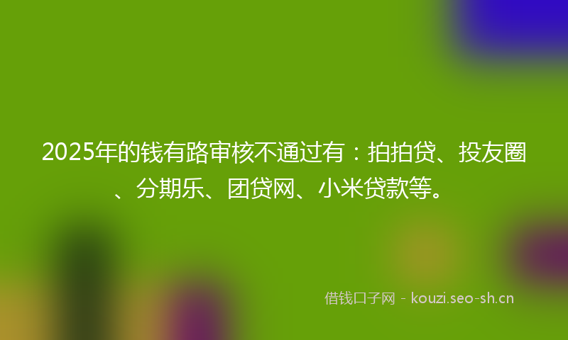 2025年的钱有路审核不通过有：拍拍贷、投友圈、分期乐、团贷网、小米贷款等。