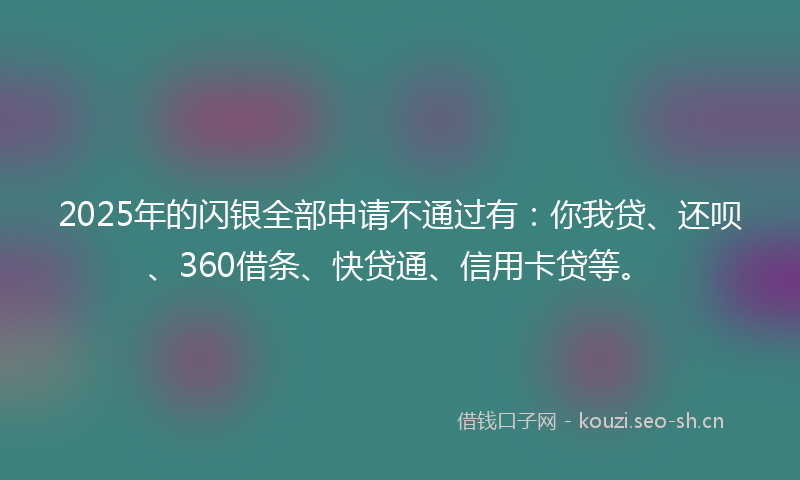 2025年的闪银全部申请不通过有：你我贷、还呗、360借条、快贷通、信用卡贷等。