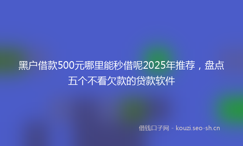 黑户借款500元哪里能秒借呢2025年推荐，盘点五个不看欠款的贷款软件