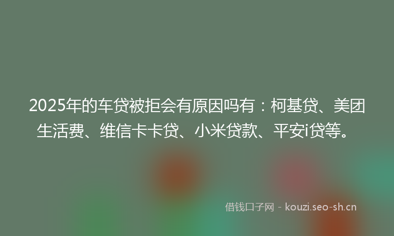 2025年的车贷被拒会有原因吗有:柯基贷、美团生活费、维信卡卡贷、小米贷款、平安i贷等。