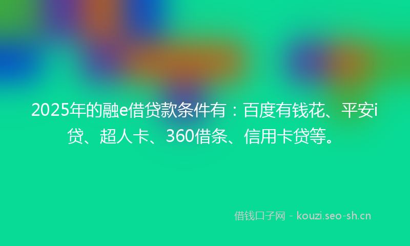 2025年的融e借贷款条件有：百度有钱花、平安i贷、超人卡、360借条、信用卡贷等。