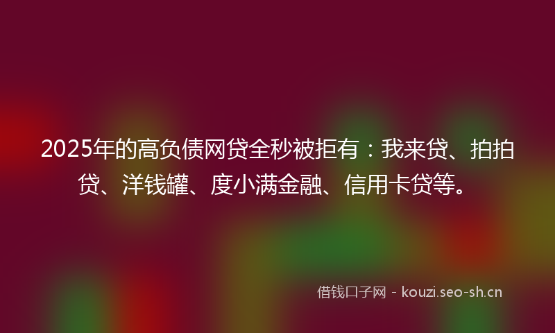 2025年的高负债网贷全秒被拒有：我来贷、拍拍贷、洋钱罐、度小满金融、信用卡贷等。