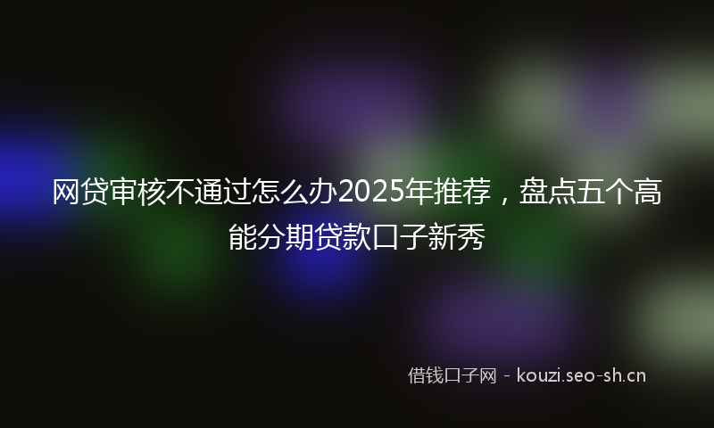 网贷审核不通过怎么办2025年推荐，盘点五个高能分期贷款口子新秀