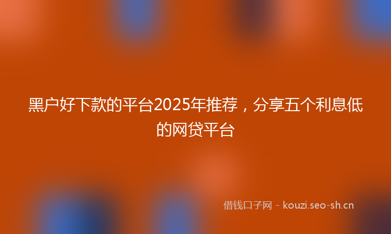 黑户好下款的平台2025年推荐，分享五个利息低的网贷平台