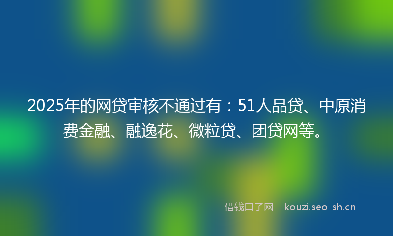 2025年的网贷审核不通过有：51人品贷、中原消费金融、融逸花、微粒贷、团贷网等。