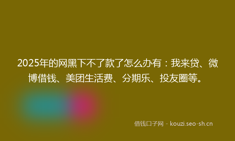2025年的网黑下不了款了怎么办有：我来贷、微博借钱、美团生活费、分期乐、投友圈等。