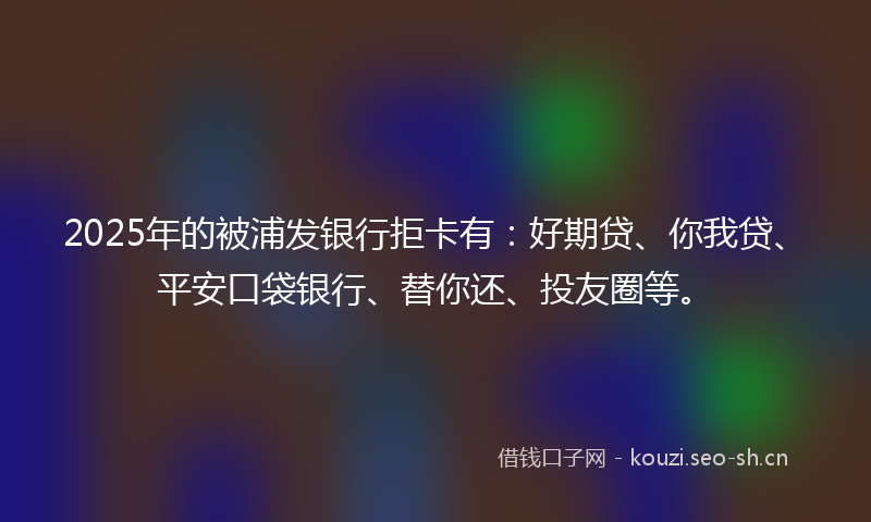 2025年的被浦发银行拒卡有：好期贷、你我贷、平安口袋银行、替你还、投友圈等。