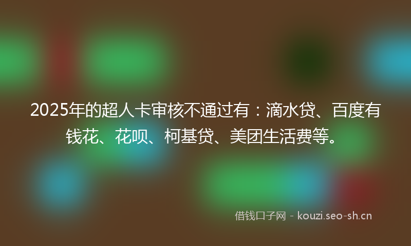 2025年的超人卡审核不通过有：滴水贷、百度有钱花、花呗、柯基贷、美团生活费等。