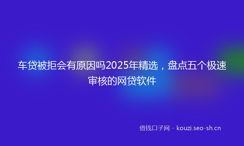 车贷被拒会有原因吗2025年精选，盘点五个极速审核的网贷软件