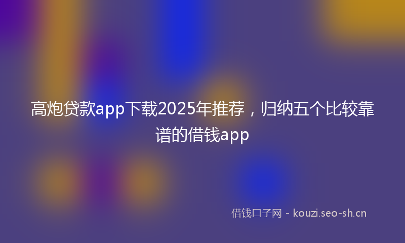 高炮贷款app下载2025年推荐，归纳五个比较靠谱的借钱app