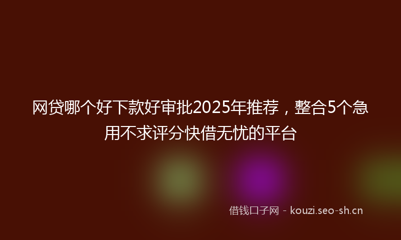网贷哪个好下款好审批2025年推荐，整合5个急用不求评分快借无忧的平台