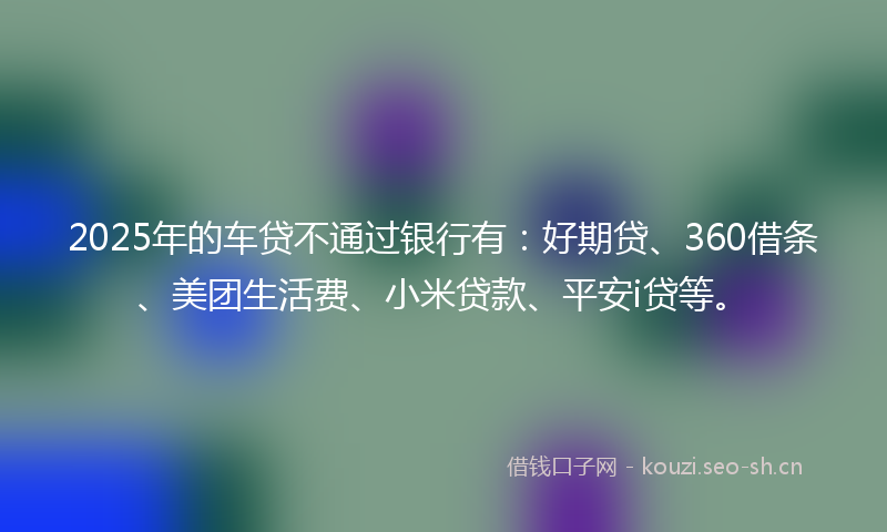 2025年的车贷不通过银行有：好期贷、360借条、美团生活费、小米贷款、平安i贷等。