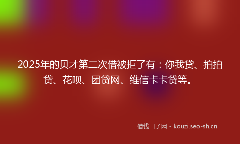 2025年的贝才第二次借被拒了有：你我贷、拍拍贷、花呗、团贷网、维信卡卡贷等。