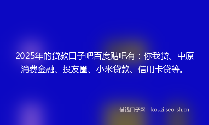2025年的贷款口子吧百度贴吧有：你我贷、中原消费金融、投友圈、小米贷款、信用卡贷等。