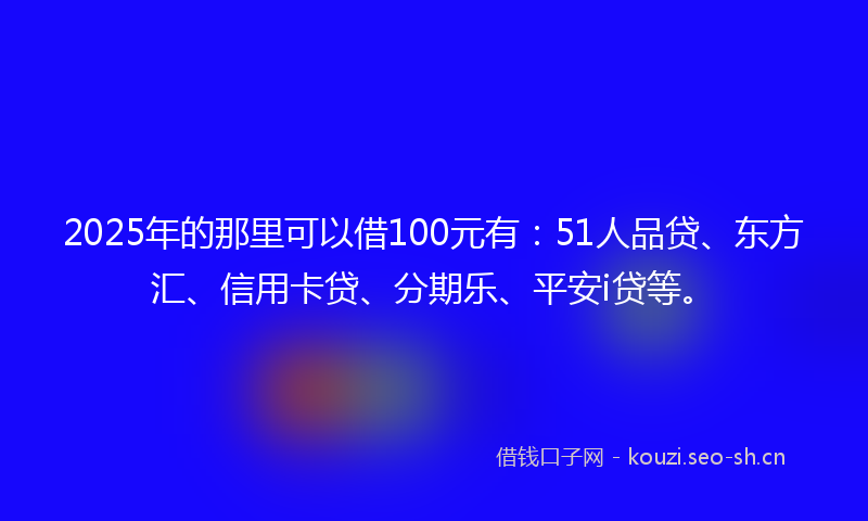 2025年的那里可以借100元有：51人品贷、东方汇、信用卡贷、分期乐、平安i贷等。