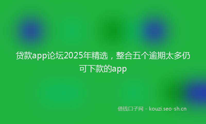 贷款app论坛2025年精选，整合五个逾期太多仍可下款的app