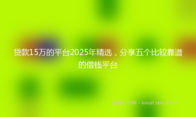 贷款15万的平台2025年精选，分享五个比较靠谱的借钱平台