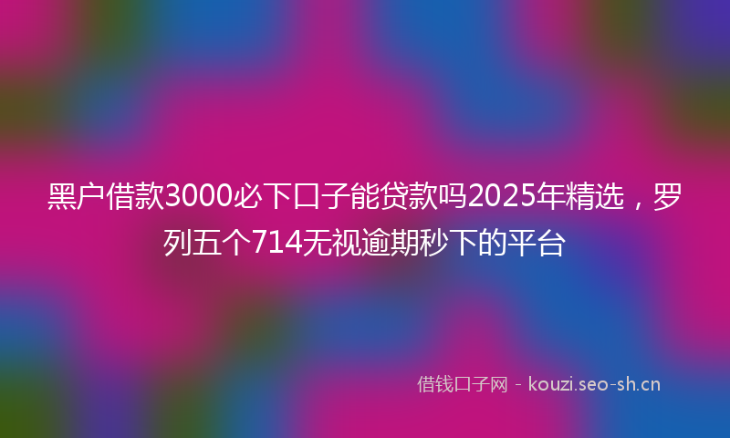 黑户借款3000必下口子能贷款吗2025年精选，罗列五个714无视逾期秒下的平台