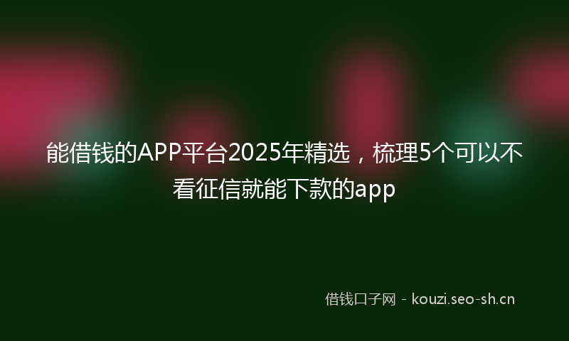 能借钱的APP平台2025年精选，梳理5个可以不看征信就能下款的app