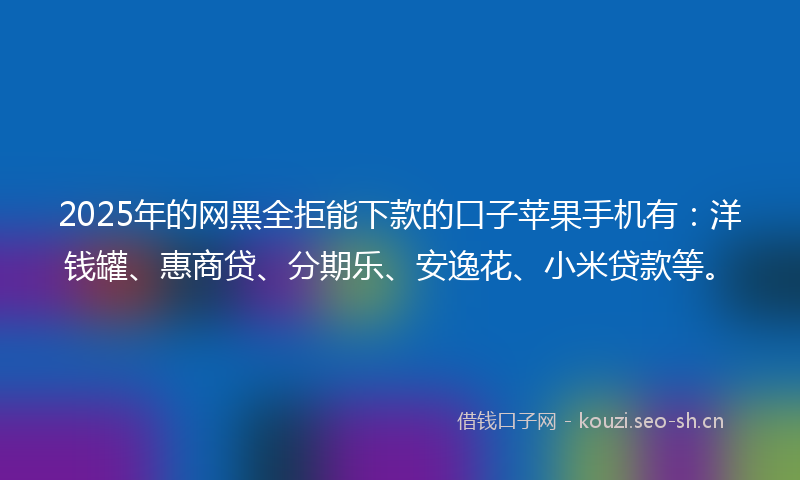 2025年的网黑全拒能下款的口子苹果手机有：洋钱罐、惠商贷、分期乐、安逸花、小米贷款等。
