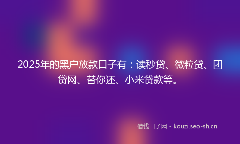 2025年的黑户放款口子有：读秒贷、微粒贷、团贷网、替你还、小米贷款等。