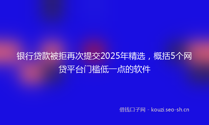 银行贷款被拒再次提交2025年精选，概括5个网贷平台门槛低一点的软件