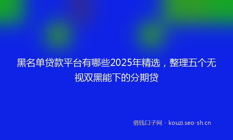黑名单贷款平台有哪些2025年精选，整理五个无视双黑能下的分期贷