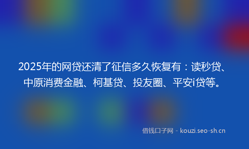 2025年的网贷还清了征信多久恢复有：读秒贷、中原消费金融、柯基贷、投友圈、平安i贷等。