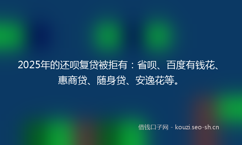 2025年的还呗复贷被拒有：省呗、百度有钱花、惠商贷、随身贷、安逸花等。