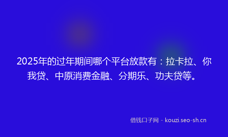 2025年的过年期间哪个平台放款有：拉卡拉、你我贷、中原消费金融、分期乐、功夫贷等。