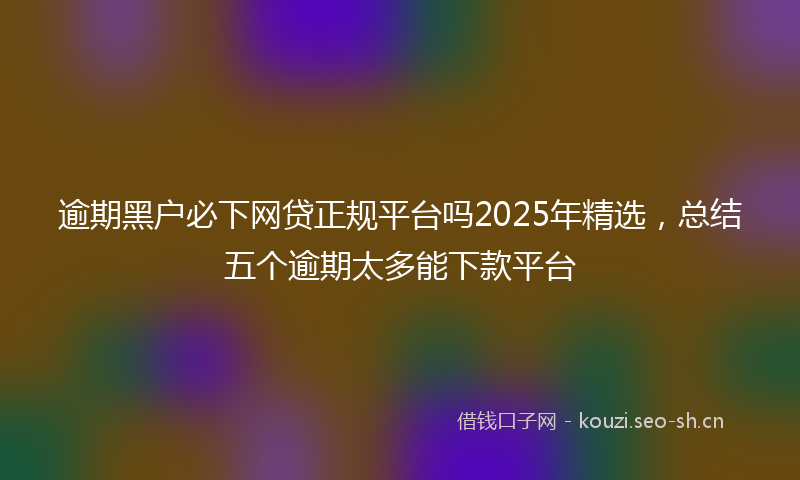 逾期黑户必下网贷正规平台吗2025年精选，总结五个逾期太多能下款平台