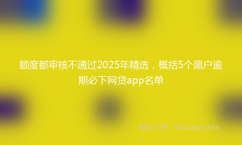 额度都审核不通过2025年精选，概括5个黑户逾期必下网贷app名单