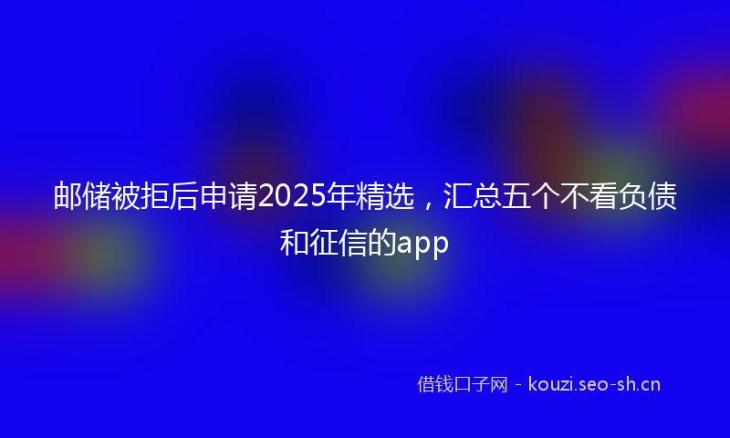 邮储被拒后申请2025年精选，汇总五个不看负债和征信的app
