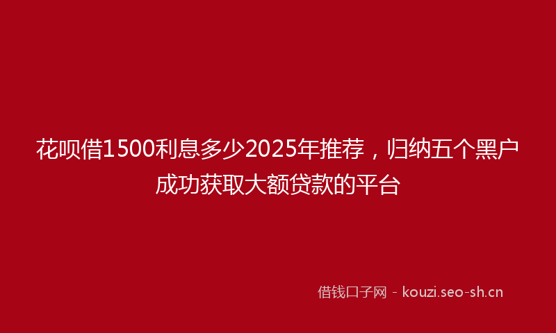 花呗借1500利息多少2025年推荐，归纳五个黑户成功获取大额贷款的平台